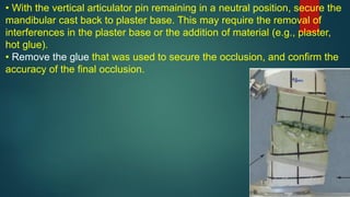 • With the vertical articulator pin remaining in a neutral position, secure the
mandibular cast back to plaster base. This may require the removal of
interferences in the plaster base or the addition of material (e.g., plaster,
hot glue).
• Remove the glue that was used to secure the occlusion, and confirm the
accuracy of the final occlusion.
 