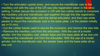 • Turn the articulator upside down, and secure the mandibular cast to the
maxillary unit with the use of the CR wax bite registration taken in the clinic
setting. Further secure the occlusion in CR with two rubber bands to compress
the maxillary unit and mandibular cast together through the bite registration.
• Place the plastic base plate onto the dental articulator, and then use white
plaster to mount the mandibular cast to the base plate. Let the plaster initially
set (≈15 min).
• Cut the rubber bands used to secure the occlusion, and remove the wax bite.
• Remove the maxillary unit from the articulator. With the use of a model
grinder, trim the maxillary cast, plaster base and the base plate all as one unit.
• Remove the mandibular unit from the articulator. With the use of a model
grinder, trim the mandibular cast, the plaster base and the base plate all as
one unit.
 