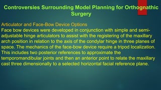 Articulator and Face-Bow Device Options
Face bow devices were developed in conjunction with simple and semi-
adjustable hinge articulators to assist with the registering of the maxillary
arch position in relation to the axis of the condylar hinge in three planes of
space. The mechanics of the face-bow device require a tripod localization.
This includes two posterior references to approximate the
temporomandibular joints and then an anterior point to relate the maxillary
cast three dimensionally to a selected horizontal facial reference plane.
Controversies Surrounding Model Planning for Orthognathic
Surgery
 