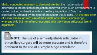 Marko conducted research to demonstrate that the mathematical
difference in the horizontal projection achieved when such advancement is
carried out in combination with a maxillary impaction of 5 mm is
significantly affected by the type of articulator that is used. An average error
of 2 mm was found with use of the Galetti articulator (simple hinge),
whereas only 0.2 mm of error occurred with the Hanau articulator (semi-
adjustable).
 