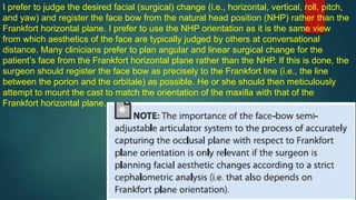 I prefer to judge the desired facial (surgical) change (i.e., horizontal, vertical, roll, pitch,
and yaw) and register the face bow from the natural head position (NHP) rather than the
Frankfort horizontal plane. I prefer to use the NHP orientation as it is the same view
from which aesthetics of the face are typically judged by others at conversational
distance. Many clinicians prefer to plan angular and linear surgical change for the
patient’s face from the Frankfort horizontal plane rather than the NHP. If this is done, the
surgeon should register the face bow as precisely to the Frankfort line (i.e., the line
between the porion and the orbitale) as possible. He or she should then meticulously
attempt to mount the cast to match the orientation of the maxilla with that of the
Frankfort horizontal plane.
 