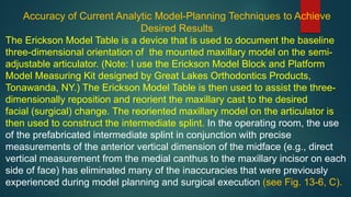 Accuracy of Current Analytic Model-Planning Techniques to Achieve
Desired Results
The Erickson Model Table is a device that is used to document the baseline
three-dimensional orientation of the mounted maxillary model on the semi-
adjustable articulator. (Note: I use the Erickson Model Block and Platform
Model Measuring Kit designed by Great Lakes Orthodontics Products,
Tonawanda, NY.) The Erickson Model Table is then used to assist the three-
dimensionally reposition and reorient the maxillary cast to the desired
facial (surgical) change. The reoriented maxillary model on the articulator is
then used to construct the intermediate splint. In the operating room, the use
of the prefabricated intermediate splint in conjunction with precise
measurements of the anterior vertical dimension of the midface (e.g., direct
vertical measurement from the medial canthus to the maxillary incisor on each
side of face) has eliminated many of the inaccuracies that were previously
experienced during model planning and surgical execution (see Fig. 13-6, C).
 