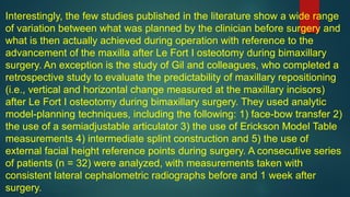Interestingly, the few studies published in the literature show a wide range
of variation between what was planned by the clinician before surgery and
what is then actually achieved during operation with reference to the
advancement of the maxilla after Le Fort I osteotomy during bimaxillary
surgery. An exception is the study of Gil and colleagues, who completed a
retrospective study to evaluate the predictability of maxillary repositioning
(i.e., vertical and horizontal change measured at the maxillary incisors)
after Le Fort I osteotomy during bimaxillary surgery. They used analytic
model-planning techniques, including the following: 1) face-bow transfer 2)
the use of a semiadjustable articulator 3) the use of Erickson Model Table
measurements 4) intermediate splint construction and 5) the use of
external facial height reference points during surgery. A consecutive series
of patients (n = 32) were analyzed, with measurements taken with
consistent lateral cephalometric radiographs before and 1 week after
surgery.
 