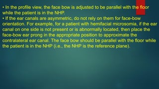 • In the profile view, the face bow is adjusted to be parallel with the floor
while the patient is in the NHP.
• If the ear canals are asymmetric, do not rely on them for face-bow
orientation. For example, for a patient with hemifacial microsomia, if the ear
canal on one side is not present or is abnormally located, then place the
face-bow ear prong in the appropriate position to approximate the
contralateral ear canal. The face bow should be parallel with the floor while
the patient is in the NHP (i.e., the NHP is the reference plane).
 