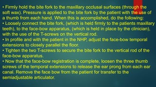 • Firmly hold the bite fork to the maxillary occlusal surfaces (through the
soft wax). Pressure is applied to the bite fork by the patient with the use of
a thumb from each hand. When this is accomplished, do the following:
• Loosely connect the bite fork, (which is held firmly to the patients maxillary
teeth), to the face-bow apparatus, (which is held in place by the clinician),
with the use of the T-screws on the vertical rod.
• In profile and with the patient in the NHP, adjust the face-bow temporal
extensions to closely parallel the floor.
• Tighten the two T-screws to secure the bite fork to the vertical rod of the
face-bow apparatus.
• Now that the face-bow registration is complete, loosen the three thumb
screws of the temporal extensions to release the ear prong from each ear
canal. Remove the face bow from the patient for transfer to the
semiadjustable articulator.
 