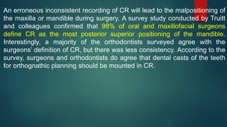 An erroneous inconsistent recording of CR will lead to the malpositioning of
the maxilla or mandible during surgery. A survey study conducted by Truitt
and colleagues confirmed that 98% of oral and maxillofacial surgeons
define CR as the most posterior superior positioning of the mandible.
Interestingly, a majority of the orthodontists surveyed agree with the
surgeons’ definition of CR, but there was less consistency. According to the
survey, surgeons and orthodontists do agree that dental casts of the teeth
for orthognathic planning should be mounted in CR.
 