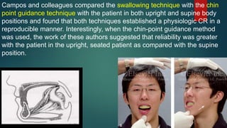 Campos and colleagues compared the swallowing technique with the chin
point guidance technique with the patient in both upright and supine body
positions and found that both techniques established a physiologic CR in a
reproducible manner. Interestingly, when the chin-point guidance method
was used, the work of these authors suggested that reliability was greater
with the patient in the upright, seated patient as compared with the supine
position.
 