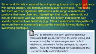 Simon and Nicholls compared the chin-point guidance, chin-point guidance
with ramus support, and bimanual manipulation techniques. They found
that there were no significant differences in the range of mandibular
positions that were observed. Interestingly, their study patients did not
include individuals with jaw deformities. It is known that patients with
specific patterns of jaw deformity (e.g., Class II mandibular retrognathism)
are more likely to involuntarily posture the mandible forward during the
swallowing technique.
 