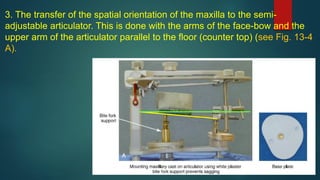 3. The transfer of the spatial orientation of the maxilla to the semi-
adjustable articulator. This is done with the arms of the face-bow and the
upper arm of the articulator parallel to the floor (counter top) (see Fig. 13-4
A).
 