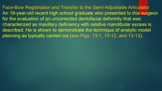 Face-Bow Registration and Transfer to the Semi-Adjustable Articulator
An 18-year-old recent high school graduate who presented to this surgeon
for the evaluation of an uncorrected dentofacial deformity that was
characterized as maxillary deficiency with relative mandibular excess is
described. He is shown to demonstrate the technique of analytic model
planning as typically carried out (see Figs. 13-1, 13-12, and 13-13).
 