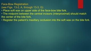 Face-Bow Registration
(see Figs. 13-2, A, through 13-3, G)
• Place soft wax on upper side of the face-bow bite fork.
• The midpoint between the central incisors (interproximal) should match
the center of the bite fork.
• Register the patient’s maxillary occlusion into the soft wax on the bite fork.
 