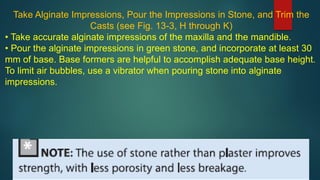 Take Alginate Impressions, Pour the Impressions in Stone, and Trim the
Casts (see Fig. 13-3, H through K)
• Take accurate alginate impressions of the maxilla and the mandible.
• Pour the alginate impressions in green stone, and incorporate at least 30
mm of base. Base formers are helpful to accomplish adequate base height.
To limit air bubbles, use a vibrator when pouring stone into alginate
impressions.
 