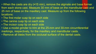 • When the casts are dry (≈15 min), remove the alginate and base former
from each stone cast. Measure 30 mm of base on the mandibular cast and
25 mm of base on the maxillary cast. Measure up from the following
locations:
• The first molar cusp tip on each side
• The canine cusp tip on each side
• The incisor cusp tip on each side
• Use a model grinder to trim at the 25-mm and 30-mm circumferential
markings, respectively, for the maxillary and mandibular casts.
• Remove all blebs from the occlusal surface of the dental casts.
 