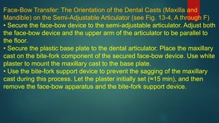 Face-Bow Transfer: The Orientation of the Dental Casts (Maxilla and
Mandible) on the Semi-Adjustable Articulator (see Fig. 13-4, A through F)
• Secure the face-bow device to the semi-adjustable articulator. Adjust both
the face-bow device and the upper arm of the articulator to be parallel to
the floor.
• Secure the plastic base plate to the dental articulator. Place the maxillary
cast on the bite-fork component of the secured face-bow device. Use white
plaster to mount the maxillary cast to the base plate.
• Use the bite-fork support device to prevent the sagging of the maxillary
cast during this process. Let the plaster initially set (≈15 min), and then
remove the face-bow apparatus and the bite-fork support device.
 