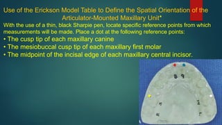Use of the Erickson Model Table to Define the Spatial Orientation of the
Articulator-Mounted Maxillary Unit*
With the use of a thin, black Sharpie pen, locate specific reference points from which
measurements will be made. Place a dot at the following reference points:
• The cusp tip of each maxillary canine
• The mesiobuccal cusp tip of each maxillary first molar
• The midpoint of the incisal edge of each maxillary central incisor.
 