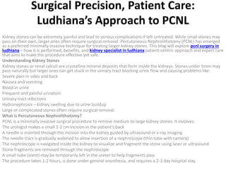 Surgical Precision, Patient Care:
Ludhiana’s Approach to PCNL
Kidney stones can be extremely painful and lead to serious complications if left untreated. While small stones may
pass on their own, larger ones often require surgical removal. Percutaneous Nephrolithotomy (PCNL) has emerged
as a preferred minimally invasive technique for treating larger kidney stones. This blog will explore pcnl surgery in
ludhiana – how it is performed, benefits, and kidney specialist in ludhiana patient-centric approach and expert care
that aims to make the procedure effective yet safe.
Understanding Kidney Stones
Kidney stones or renal calculi are crystalline mineral deposits that form inside the kidneys. Stones under 5mm may
pass naturally but larger ones can get stuck in the urinary tract blocking urine flow and causing problems like:
Severe pain in sides and back
Nausea and vomiting
Blood in urine
Frequent and painful urination
Urinary tract infections
Hydronephrosis – kidney swelling due to urine buildup
Large or complicated stones often require surgical removal.
What is Percutaneous Nephrolithotomy?
PCNL is a minimally invasive surgical procedure to remove medium to large kidney stones. It involves:
The urologist makes a small 1-2 cm incision in the patient’s back
A needle is inserted through the incision into the kidney guided by ultrasound or x-ray imaging
The needle tract is gradually widened to allow insertion of a nephroscope (thin tube with camera)
The nephroscope is navigated inside the kidney to visualize and fragment the stone using laser or ultrasound
Stone fragments are removed through the nephroscope
A small tube (stent) may be temporarily left in the ureter to help fragments pass
The procedure takes 1-2 hours, is done under general anesthesia, and requires a 2-3 day hospital stay.
 