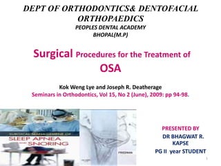 DEPT OF ORTHODONTICS& DENTOFACIAL
ORTHOPAEDICS
PEOPLES DENTAL ACADEMY
BHOPAL(M.P)

Surgical Procedures for the Treatment of
OSA
Kok Weng Lye and Joseph R. Deatherage
Seminars in Orthodontics, Vol 15, No 2 (June), 2009: pp 94-98.

PRESENTED BY
DR BHAGWAT R.
KAPSE
PG II year STUDENT
1

 
