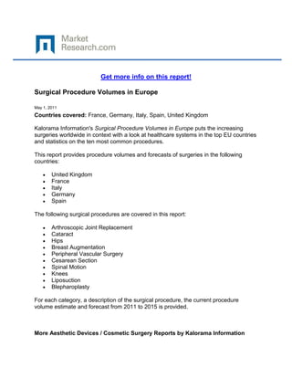 Get more info on this report!

Surgical Procedure Volumes in Europe

May 1, 2011
Countries covered: France, Germany, Italy, Spain, United Kingdom

Kalorama Information's Surgical Procedure Volumes in Europe puts the increasing
surgeries worldwide in context with a look at healthcare systems in the top EU countries
and statistics on the ten most common procedures.

This report provides procedure volumes and forecasts of surgeries in the following
countries:

        United Kingdom
        France
        Italy
        Germany
        Spain

The following surgical procedures are covered in this report:

        Arthroscopic Joint Replacement
        Cataract
        Hips
        Breast Augmentation
        Peripheral Vascular Surgery
        Cesarean Section
        Spinal Motion
        Knees
        Liposuction
        Blepharoplasty

For each category, a description of the surgical procedure, the current procedure
volume estimate and forecast from 2011 to 2015 is provided.



More Aesthetic Devices / Cosmetic Surgery Reports by Kalorama Information
 
