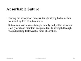 Absorbable Suture
• During the absorption process, tensile strength diminishes
followed by loss of suture mass.
• Suture can lose tensile strength rapidly and yet be absorbed
slowly or it can maintain adequate tensile strength through
wound healing followed by rapid absorption.
12/23/2018 WHSA@Nirmal raj 10
 