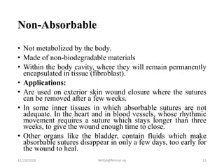 Non-Absorbable
• Not metabolized by the body.
• Made of non-biodegradable materials
• Within the body cavity, where they will remain permanently
encapsulated in tissue (fibroblast).
• Applications:
• Are used on exterior skin wound closure where the sutures
can be removed after a few weeks.
• In some inner tissues in which absorbable sutures are not
adequate. In the heart and in blood vessels, whose rhythmic
movement requires a suture which stays longer than three
weeks, to give the wound enough time to close.
• Other organs like the bladder, contain fluids which make
absorbable sutures disappear in only a few days, too early for
the wound to heal.
12/23/2018 WHSA@Nirmal raj 11
 