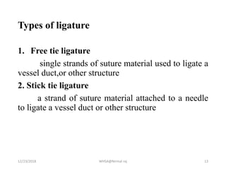 Types of ligature
1. Free tie ligature
single strands of suture material used to ligate a
vessel duct,or other structure
2. Stick tie ligature
a strand of suture material attached to a needle
to ligate a vessel duct or other structure
12/23/2018 WHSA@Nirmal raj 13
 