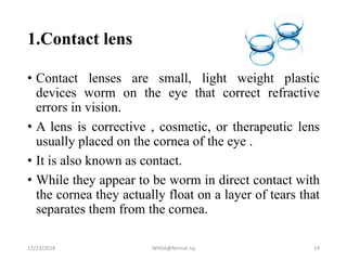1.Contact lens
• Contact lenses are small, light weight plastic
devices worm on the eye that correct refractive
errors in vision.
• A lens is corrective , cosmetic, or therapeutic lens
usually placed on the cornea of the eye .
• It is also known as contact.
• While they appear to be worm in direct contact with
the cornea they actually float on a layer of tears that
separates them from the cornea.
12/23/2018 WHSA@Nirmal raj 14
 