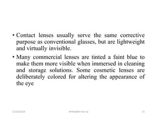 • Contact lenses usually serve the same corrective
purpose as conventional glasses, but are lightweight
and virtually invisible.
• Many commercial lenses are tinted a faint blue to
make them more visible when immersed in cleaning
and storage solutions. Some cosmetic lenses are
deliberately colored for altering the appearance of
the eye
12/23/2018 WHSA@Nirmal raj 15
 