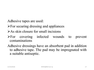 Adhesive tapes are used:
For securing dressing and appliances
As skin closure for small incisions
For covering infected wounds to prevent
contaminations
Adhesive dressings have an absorbent pad in addition
to adhesive tape. The pad may be impregnated with
a suitable antiseptic.
12/23/2018 WHSA@Nirmal raj 17
 