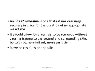 • An ‘ideal’ adhesive is one that retains dressings
securely in place for the duration of an appropriate
wear time.
• It should allow for dressings to be removed without
causing trauma to the wound and surrounding skin,
be safe (i.e. non-irritant, non-sensitising)
• leave no residues on the skin
12/23/2018 WHSA@Nirmal raj 19
 