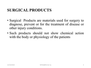 SURGICAL PRODUCTS
• Surgical Products are materials used for surgery to
diagnose, prevent or for the treatment of disease or
other injury conditions.
• Such products should not show chemical action
with the body or physiology of the patients
12/23/2018 WHSA@Nirmal raj 2
 
