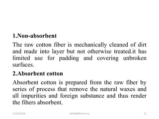 1.Non-absorbent
The raw cotton fiber is mechanically cleaned of dirt
and made into layer but not otherwise treated.it has
limited use for padding and covering unbroken
surfaces.
2.Absorbent cotton
Absorbent cotton is prepared from the raw fiber by
series of process that remove the natural waxes and
all impurities and foreign substance and thus render
the fibers absorbent.
12/23/2018 WHSA@Nirmal raj 21
 