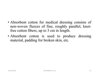 • Absorbent cotton for medical dressing consists of
non-woven fleeces of fine, roughly parallel, knot-
free cotton fibers, up to 3 cm in length.
• Absorbent cotton is used to produce dressing
material, padding for broken skin, etc.
12/23/2018 WHSA@Nirmal raj 22
 