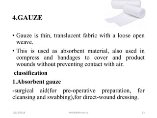4.GAUZE
• Gauze is thin, translucent fabric with a loose open
weave.
• This is used as absorbent material, also used in
compress and bandages to cover and product
wounds without preventing contact with air.
classification
1.Absorbent gauze
-surgical aid(for pre-operative preparation, for
cleansing and swabbing),for direct-wound dressing.
12/23/2018 WHSA@Nirmal raj 23
 