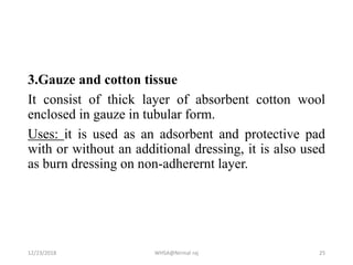 3.Gauze and cotton tissue
It consist of thick layer of absorbent cotton wool
enclosed in gauze in tubular form.
Uses: it is used as an adsorbent and protective pad
with or without an additional dressing, it is also used
as burn dressing on non-adherernt layer.
12/23/2018 WHSA@Nirmal raj 25
 