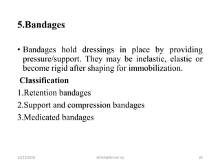5.Bandages
• Bandages hold dressings in place by providing
pressure/support. They may be inelastic, elastic or
become rigid after shaping for immobilization.
Classification
1.Retention bandages
2.Support and compression bandages
3.Medicated bandages
12/23/2018 WHSA@Nirmal raj 26
 