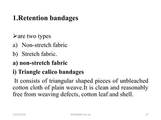 1.Retention bandages
are two types
a) Non-stretch fabric
b) Stretch fabric.
a) non-stretch fabric
i) Triangle calico bandages
It consists of triangular shaped pieces of unbleached
cotton cloth of plain weave.It is clean and reasonably
free from weaving defects, cotton leaf and shell.
12/23/2018 WHSA@Nirmal raj 27
 