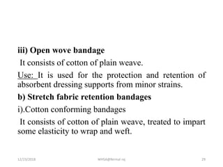 iii) Open wove bandage
It consists of cotton of plain weave.
Use: It is used for the protection and retention of
absorbent dressing supports from minor strains.
b) Stretch fabric retention bandages
i).Cotton conforming bandages
It consists of cotton of plain weave, treated to impart
some elasticity to wrap and weft.
12/23/2018 WHSA@Nirmal raj 29
 