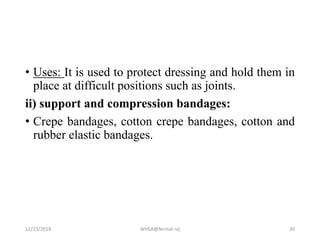 • Uses: It is used to protect dressing and hold them in
place at difficult positions such as joints.
ii) support and compression bandages:
• Crepe bandages, cotton crepe bandages, cotton and
rubber elastic bandages.
12/23/2018 WHSA@Nirmal raj 30
 