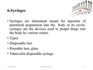 6.Syringes
• Syringes are instrument meant for injection of
parenteral preparation into the body or its cavity.
syringes are the devices used to propel drugs into
the body by various routes.
• Types
• Disposable luer
• Reusable luer, glass
• Tuberculin disposable syringe.
12/23/2018 WHSA@Nirmal raj 31
 