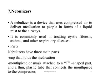 7.Nebulizers
• A nebulizer is a device that uses compressed air to
deliver medication to people in forms of a liquid
mist to the airways.
• It is commonly used in treating cystic fibrosis,
asthma, and other respiratory diseases.
• Parts
Nebulizers have three main parts
-cup that holds the medication
-mouthpiece or mask attached to a “T” –shaped part,
and a thin, plastic tube that connects the mouthpiece
to the compressor.12/23/2018 WHSA@Nirmal raj 32
 
