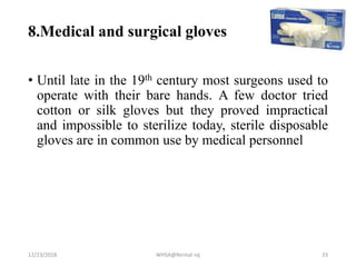 8.Medical and surgical gloves
• Until late in the 19th century most surgeons used to
operate with their bare hands. A few doctor tried
cotton or silk gloves but they proved impractical
and impossible to sterilize today, sterile disposable
gloves are in common use by medical personnel
12/23/2018 WHSA@Nirmal raj 33
 