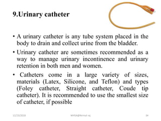 9.Urinary catheter
• A urinary catheter is any tube system placed in the
body to drain and collect urine from the bladder.
• Urinary catheter are sometimes recommended as a
way to manage urinary incontinence and urinary
retention in both men and women.
• Catheters come in a large variety of sizes,
materials (Latex, Silicone, and Teflon) and types
(Foley catheter, Straight catheter, Coude tip
catheter). It is recommended to use the smallest size
of catheter, if possible
12/23/2018 WHSA@Nirmal raj 34
 