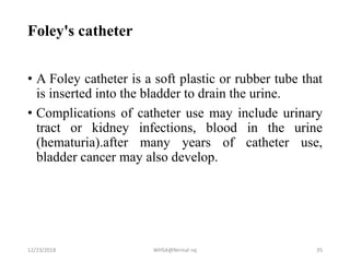 Foley's catheter
• A Foley catheter is a soft plastic or rubber tube that
is inserted into the bladder to drain the urine.
• Complications of catheter use may include urinary
tract or kidney infections, blood in the urine
(hematuria).after many years of catheter use,
bladder cancer may also develop.
12/23/2018 WHSA@Nirmal raj 35
 