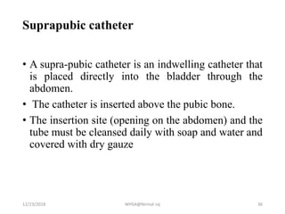 Suprapubic catheter
• A supra-pubic catheter is an indwelling catheter that
is placed directly into the bladder through the
abdomen.
• The catheter is inserted above the pubic bone.
• The insertion site (opening on the abdomen) and the
tube must be cleansed daily with soap and water and
covered with dry gauze
12/23/2018 WHSA@Nirmal raj 36
 