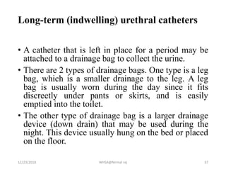 Long-term (indwelling) urethral catheters
• A catheter that is left in place for a period may be
attached to a drainage bag to collect the urine.
• There are 2 types of drainage bags. One type is a leg
bag, which is a smaller drainage to the leg. A leg
bag is usually worn during the day since it fits
discreetly under pants or skirts, and is easily
emptied into the toilet.
• The other type of drainage bag is a larger drainage
device (down drain) that may be used during the
night. This device usually hung on the bed or placed
on the floor.
12/23/2018 WHSA@Nirmal raj 37
 