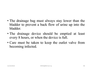 • The drainage bag must always stay lower than the
bladder to prevent a back flow of urine up into the
bladder.
• The drainage device should be emptied at least
every 8 hours, or when the device is full.
• Care must be taken to keep the outlet valve from
becoming infected.
12/23/2018 WHSA@Nirmal raj 38
 