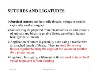 SUTURES AND LIGATURES
Surgical sutures are the sterile threads, strings or strands
especially used in surgery.
Sutures may be prepared from intestinal tissues and tendons
of animals and birds; vegetable fibers; camel hair; human
hair; synthetic threads.
Application of suture is generally done using a needle with
an attached length of thread. They are used for sewing
tissues together to bring the edges of the wound in position
for a proper union.
Ligature : In surgery, a filament or thread used to tie a blood
vessel to prevent it from bleeding
12/23/2018 WHSA@Nirmal raj 4
 