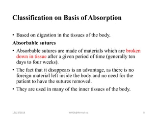 Classification on Basis of Absorption
• Based on digestion in the tissues of the body.
Absorbable sutures
• Absorbable sutures are made of materials which are broken
down in tissue after a given period of time (generally ten
days to four weeks).
• The fact that it disappears is an advantage, as there is no
foreign material left inside the body and no need for the
patient to have the sutures removed.
• They are used in many of the inner tissues of the body.
12/23/2018 WHSA@Nirmal raj 8
 