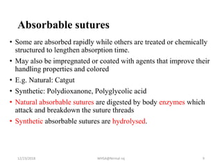Absorbable sutures
• Some are absorbed rapidly while others are treated or chemically
structured to lengthen absorption time.
• May also be impregnated or coated with agents that improve their
handling properties and colored
• E.g. Natural: Catgut
• Synthetic: Polydioxanone, Polyglycolic acid
• Natural absorbable sutures are digested by body enzymes which
attack and breakdown the suture threads
• Synthetic absorbable sutures are hydrolysed.
12/23/2018 WHSA@Nirmal raj 9
 