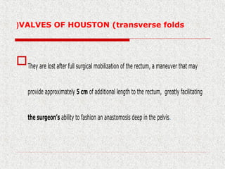 VALVES OF HOUSTON (transverse folds(
They are lost after full surgical mobilization of the rectum, a maneuver that may
provide approximately 5 cm of additional length to the rectum, greatly facilitating
the surgeon’s ability to fashion an anastomosis deep in the pelvis.
 